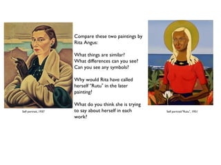 Compare these two paintings by 
Rita Angus: 
What things are similar? 
What differences can you see? 
Can you see any symbols? 
Why would Rita have called 
herself “Rutu” in the later 
painting? 
What do you think she is trying 
to say about herself in each 
work? 
Self portrait, 1937 Self portrait/“Rutu”, 1951 
 