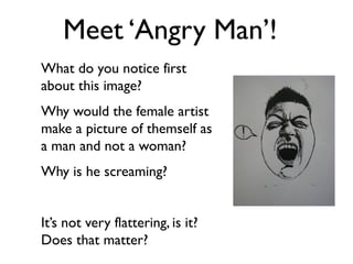 Meet ‘Angry Man’! 
What do you notice first 
about this image? 
Why would the female artist 
make a picture of themself as 
a man and not a woman? 
Why is he screaming? 
It’s not very flattering, is it? 
Does that matter? 
 
