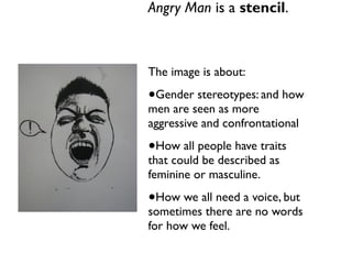 Angry Man is a stencil. 
The image is about: 
•Gender stereotypes: and how 
men are seen as more 
aggressive and confrontational 
•How all people have traits 
that could be described as 
feminine or masculine. 
•How we all need a voice, but 
sometimes there are no words 
for how we feel. 
 