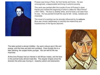 Picasso was living in Paris, far from family and home. He was 
unrecognized, unappreciated and living in extreme poverty. 
This work was painted after the suicide of one of Picasso’s close 
friends,and marked the beginning of what is called his “Blue Period” 
(1901-1904). His face is deathly white, and he looks a lot older than 
he was. He has painted himself the way he felt - lonely, isolated and 
miserable. 
The mood of a painting can be strongly influenced by its colours. 
Blue was chosen deliberately to intensify the melancholy and 
hopelessness of the figures depicted. 
This later portrait is almost childlike - the warm colours give it life and 
energy, and the lines are bold and confident. Even though this is a 
later painting, the subject looks younger. We can tell his life has 
improved. 
At this time,Picasso had an interest in old African masks, and the face 
in this portrait looks almost mask-like. The angular shapes show the 
direction the artist was moving in - towards cubism and abstraction. 
 