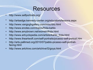Resources http://www.selfportraits.org/ http://artsedge.kennedy-center.org/educators/lessons.aspx   http://www.vangoghgallery.com/misc/bio.html  http://www.enotes.com/topics/frida-kahlo http://www.amybrown.net/women/frida.html http://www.artcyclopedia.com/artists/kahlo_frida.html http://www.theartwolf.com/self-portraits/picasso-self-portrait.htm http://arts.pallimed.org/2010/07/pablo-picasso-self-portrait-facing.html http://www.artchive.com/artchive/G/goya.html 