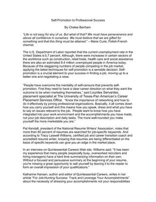 Self-Promotion to Professional Success

                                By Chelse Benham

“Life is not easy for any of us. But what of that? We must have perseverance and
above all confidence in ourselves. We must believe that we are gifted for
something and that this thing must be attained.” – Marie Curie, Polish-French
chemist

The U.S. Department of Labor reported that the current unemployment rate in the
United States is 5.7 percent. Although, there were increases in certain sectors of
the workforce such as construction, retail trade, health care and social assistance
there are also an estimated 8.4 million unemployed people in America today.
Because of the staggering numbers of people competing in the job market,
applying the latest techniques for self promotion is a sensible decision. Self-
promotion is a crucial element to your success in finding a job, moving up to a
better one and negotiating a raise.

“People have overcome the mentality of self-censure that prevents self-
promotion. First they need to have a clear career direction on what they want the
outcome to be when marketing themselves,” said Lourdes Servantes,
placement specialist at The University of Texas-Pan American’s Career
Placement Services Office. “Know the importance of networking and how to
do it effectively by joining professional organizations. Basically, it all comes down
how you carry yourself and this means how you speak, dress and what you have
to say on issues relevant to the job. People want to know how you have
integrated into your work environment and the accomplishments you have made,
not your job description and daily tasks. The more well-rounded you make
yourself the more marketable you are.”

Pat Kendall, president of the National Resume Writers' Association, notes that
more than 80 percent of resumes are searched for job-specific keywords. And
according to Tracy Laswell Williams, certified job and career transition coach and
accredited resume writer, knowing that resumes are being differentiated on the
basis of specific keywords can give you an edge in the market place.

In an interview on Quintessential Careers Web site, Williams said, "It has been
my experience that many people (especially busy, overworked recruiters and
hiring managers) have a hard time summarizing information on their own.
Without a focused and persuasive summary at the beginning of your resume,
you're missing a great opportunity to sell yourself by leaving it to the reader to
form an overall impression of your qualifications."

Katharine Hansen, author and editor of Quintessential Careers, writes in her
article “For Job-Hunting Success: Track and Leverage Your Accomplishments”
about the necessity of stressing your accomplishments not your responsibilities
 