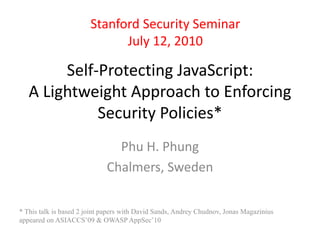 Stanford Security Seminar 
July 12, 2010 
Self-Protecting JavaScript: 
A Lightweight Approach to Enforcing 
Security Policies* 
Phu H. Phung 
Chalmers, Sweden 
* This talk is based 2 joint papers with David Sands, Andrey Chudnov, Jonas Magazinius 
appeared on ASIACCS’09 & OWASP AppSec’10 
 