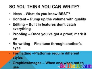 SO YOU THINK YOU CAN WRITE?
• Ideas – What do you know BEST?
• Content – Pump up the volume with quality
• Editing – Built in features don’t catch
  everything
• Proofing – Once you’ve got a proof, mark it
  up
• Re-writing – Fine tune through another’s
  eyes
• Formatting –Platforms require different
  styles
• Graphics/Images – When and when not to
  use
 