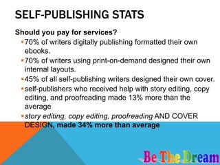 SELF-PUBLISHING STATS
Should you pay for services?
 70% of writers digitally publishing formatted their own
  ebooks.
 70% of writers using print-on-demand designed their own
  internal layouts.
 45% of all self-publishing writers designed their own cover.
 self-publishers who received help with story editing, copy
  editing, and proofreading made 13% more than the
  average
 story editing, copy editing, proofreading AND COVER
  DESIGN, made 34% more than average
 