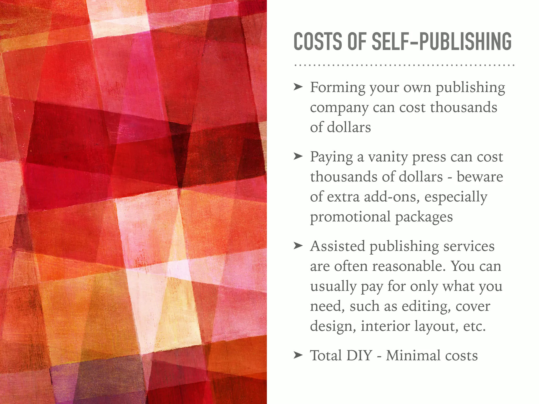 COSTS OF SELF-PUBLISHING
➤ Forming your own publishing
company can cost thousands
of dollars
➤ Paying a vanity press can cost
thousands of dollars - beware
of extra add-ons, especially
promotional packages
➤ Assisted publishing services
are often reasonable. You can
usually pay for only what you
need, such as editing, cover
design, interior layout, etc.
➤ Total DIY - Minimal costs
 