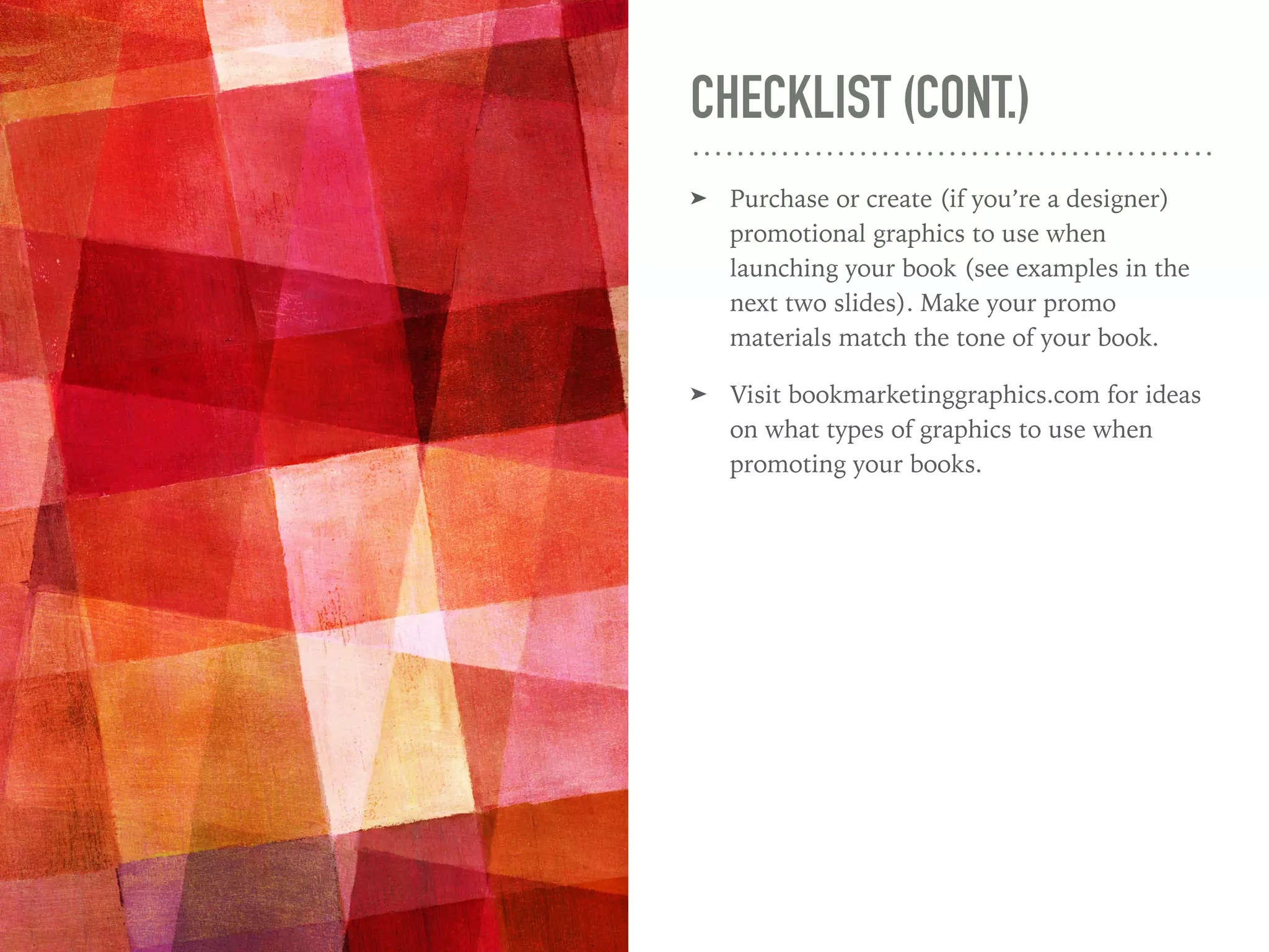CHECKLIST (CONT.)
➤ Purchase or create (if you’re a designer)
promotional graphics to use when
launching your book (see examples in the
next two slides). Make your promo
materials match the tone of your book.
➤ Visit bookmarketinggraphics.com for ideas
on what types of graphics to use when
promoting your books.
 