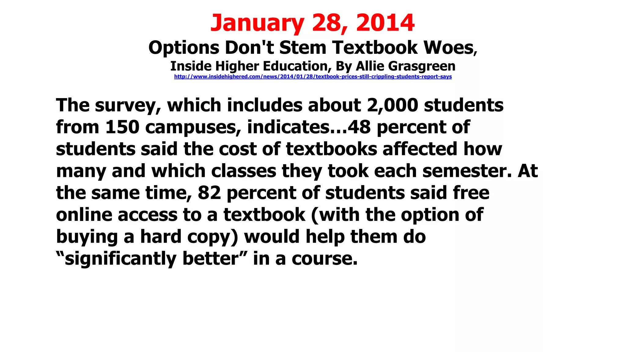 January 28, 2014

Options Don't Stem Textbook Woes,
Inside Higher Education, By Allie Grasgreen
http://www.insidehighered.com/news/2014/01/28/textbook-prices-still-crippling-students-report-says

The survey, which includes about 2,000 students
from 150 campuses, indicates…48 percent of
students said the cost of textbooks affected how
many and which classes they took each semester. At
the same time, 82 percent of students said free
online access to a textbook (with the option of
buying a hard copy) would help them do
“significantly better” in a course.

 
