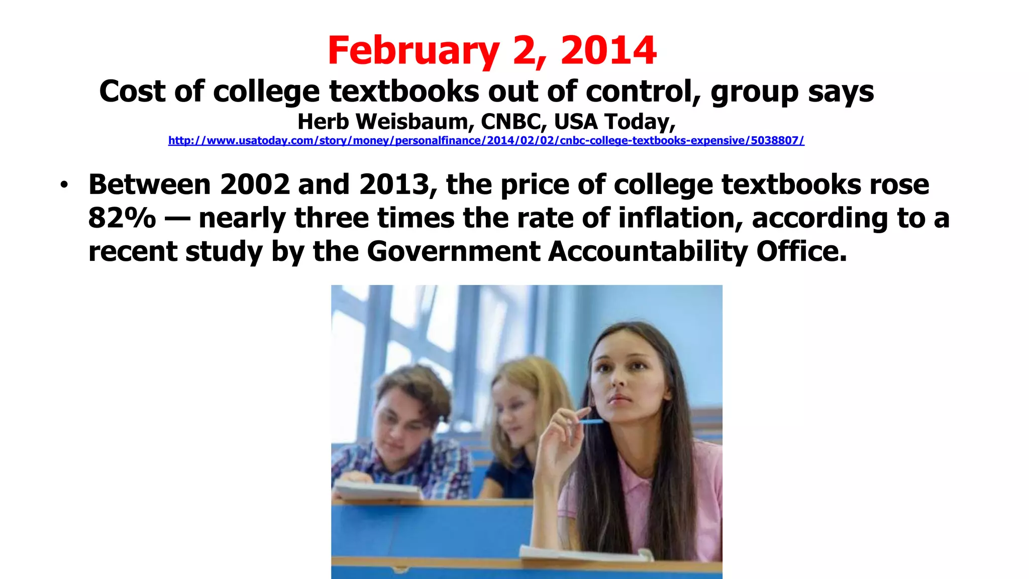 February 2, 2014

Cost of college textbooks out of control, group says
Herb Weisbaum, CNBC, USA Today,

http://www.usatoday.com/story/money/personalfinance/2014/02/02/cnbc-college-textbooks-expensive/5038807/

• Between 2002 and 2013, the price of college textbooks rose
82% — nearly three times the rate of inflation, according to a
recent study by the Government Accountability Office.

 