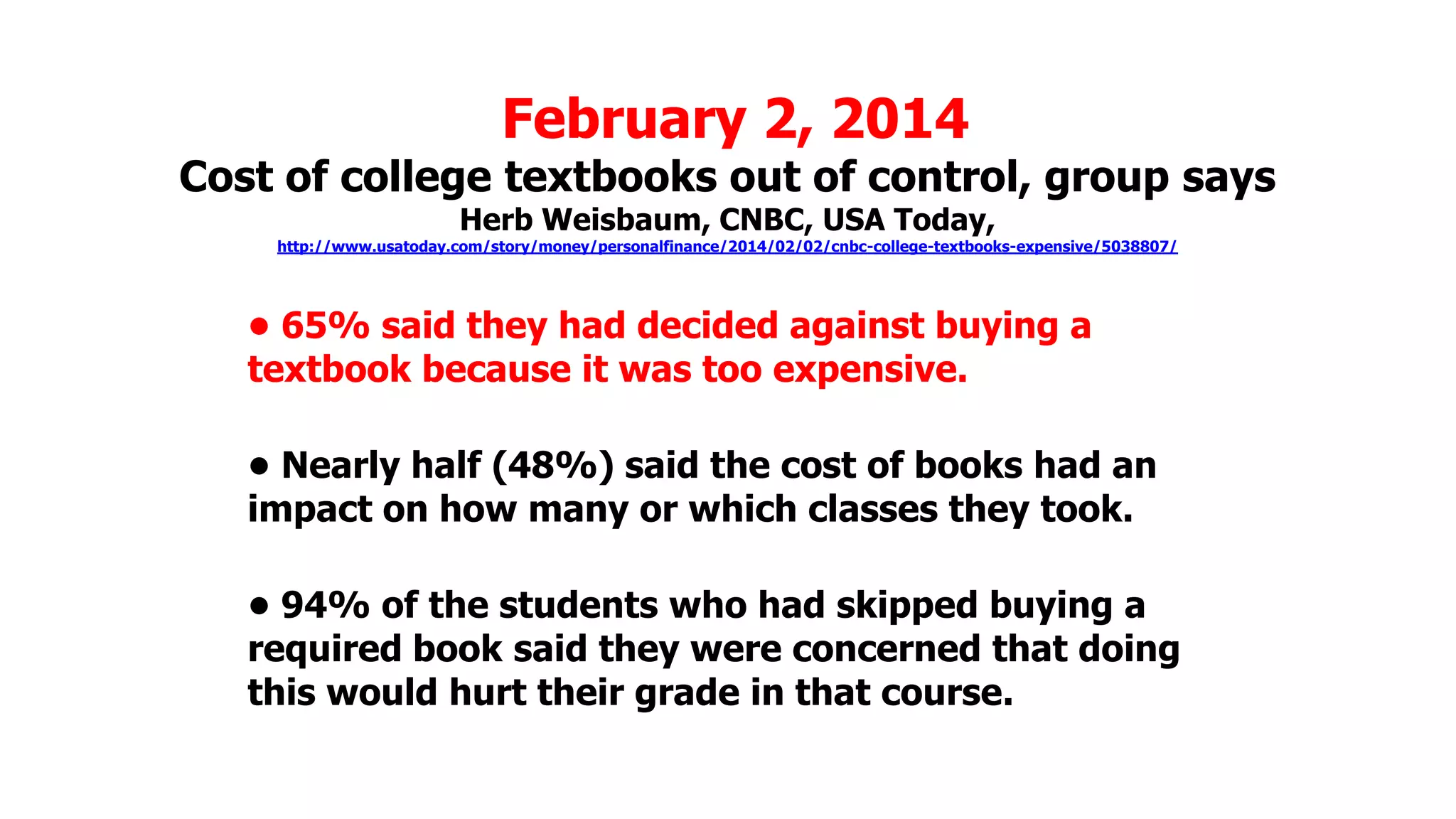 February 2, 2014

Cost of college textbooks out of control, group says
Herb Weisbaum, CNBC, USA Today,

http://www.usatoday.com/story/money/personalfinance/2014/02/02/cnbc-college-textbooks-expensive/5038807/

• 65% said they had decided against buying a
textbook because it was too expensive.
• Nearly half (48%) said the cost of books had an
impact on how many or which classes they took.
• 94% of the students who had skipped buying a
required book said they were concerned that doing
this would hurt their grade in that course.

 