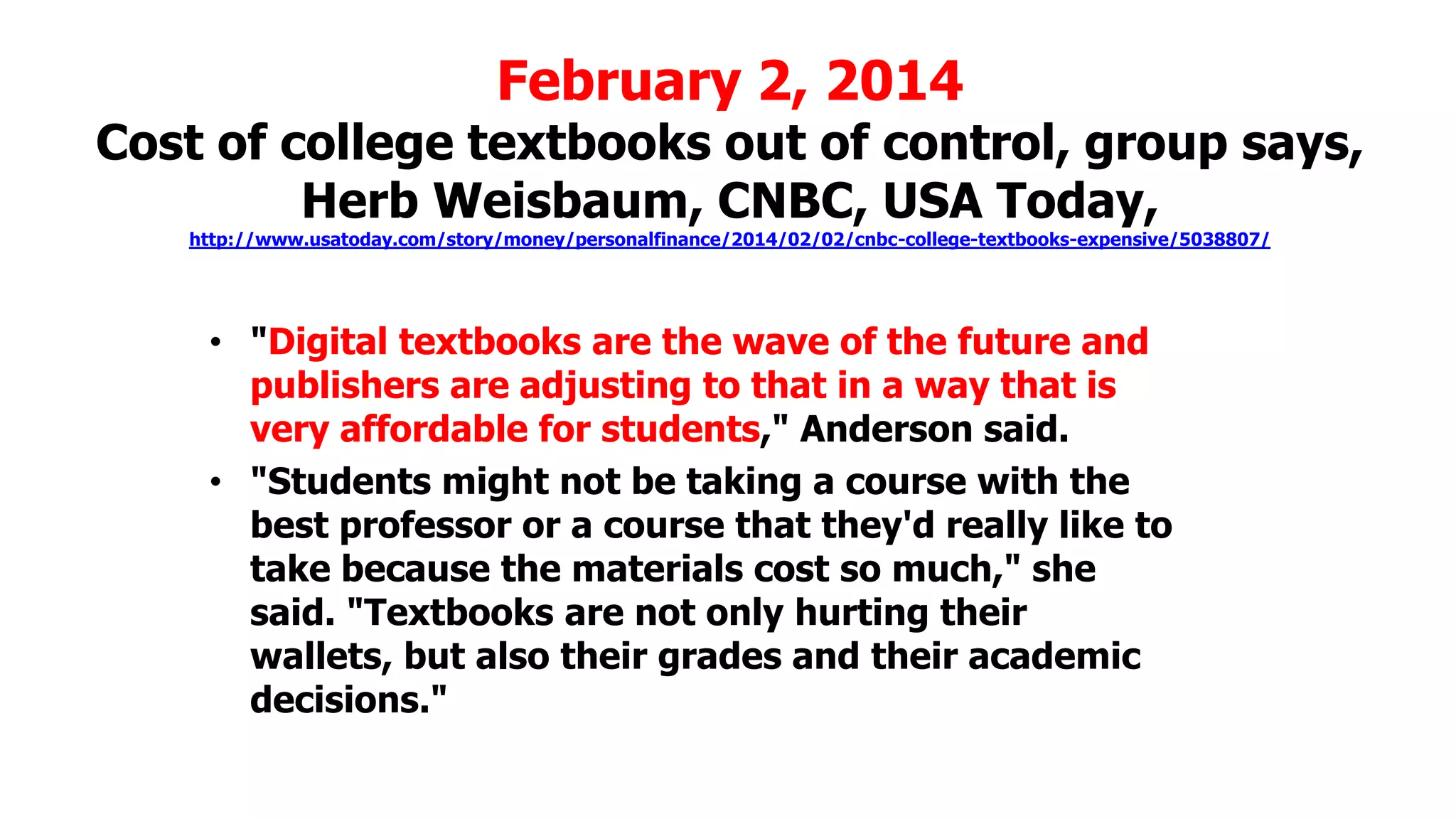 February 2, 2014

Cost of college textbooks out of control, group says,
Herb Weisbaum, CNBC, USA Today,
http://www.usatoday.com/story/money/personalfinance/2014/02/02/cnbc-college-textbooks-expensive/5038807/

• "Digital textbooks are the wave of the future and
publishers are adjusting to that in a way that is
very affordable for students," Anderson said.
• "Students might not be taking a course with the
best professor or a course that they'd really like to
take because the materials cost so much," she
said. "Textbooks are not only hurting their
wallets, but also their grades and their academic
decisions."

 