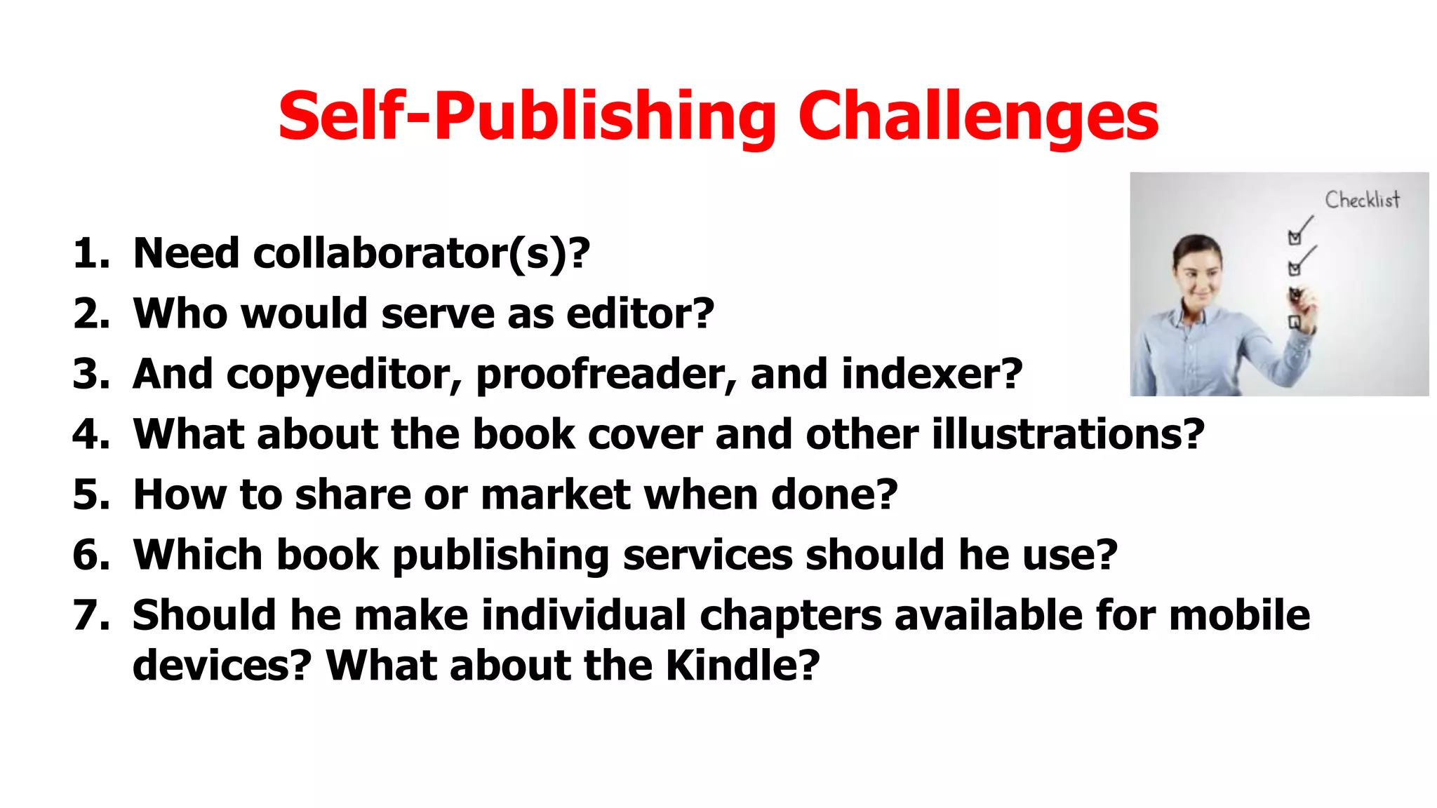 Self-Publishing Challenges
1.
2.
3.
4.
5.
6.
7.

Need collaborator(s)?
Who would serve as editor?
And copyeditor, proofreader, and indexer?
What about the book cover and other illustrations?
How to share or market when done?
Which book publishing services should he use?
Should he make individual chapters available for mobile
devices? What about the Kindle?

 