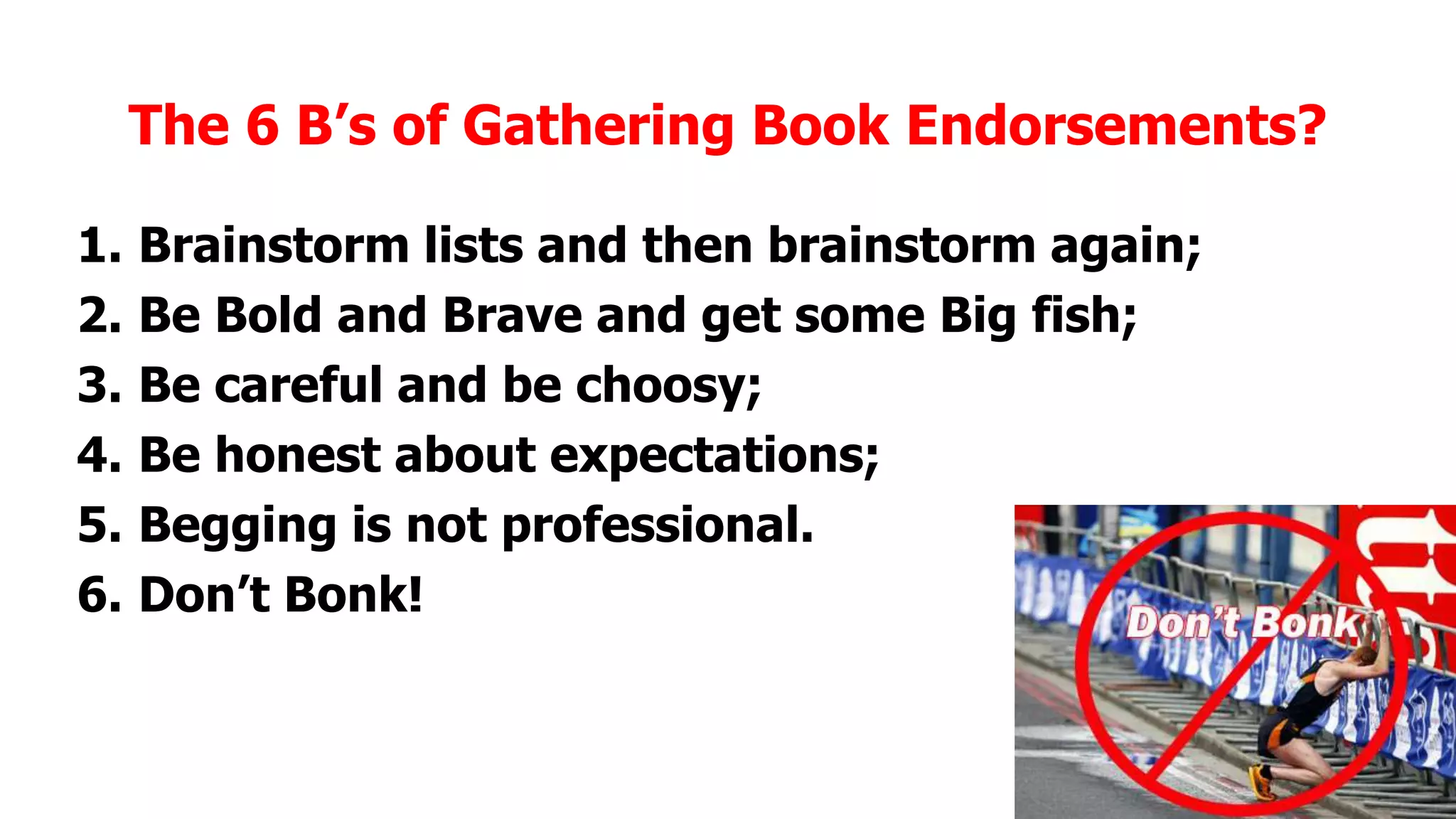 The 6 B’s of Gathering Book Endorsements?
1.
2.
3.
4.
5.
6.

Brainstorm lists and then brainstorm again;
Be Bold and Brave and get some Big fish;
Be careful and be choosy;
Be honest about expectations;
Begging is not professional.
Don’t Bonk!

 