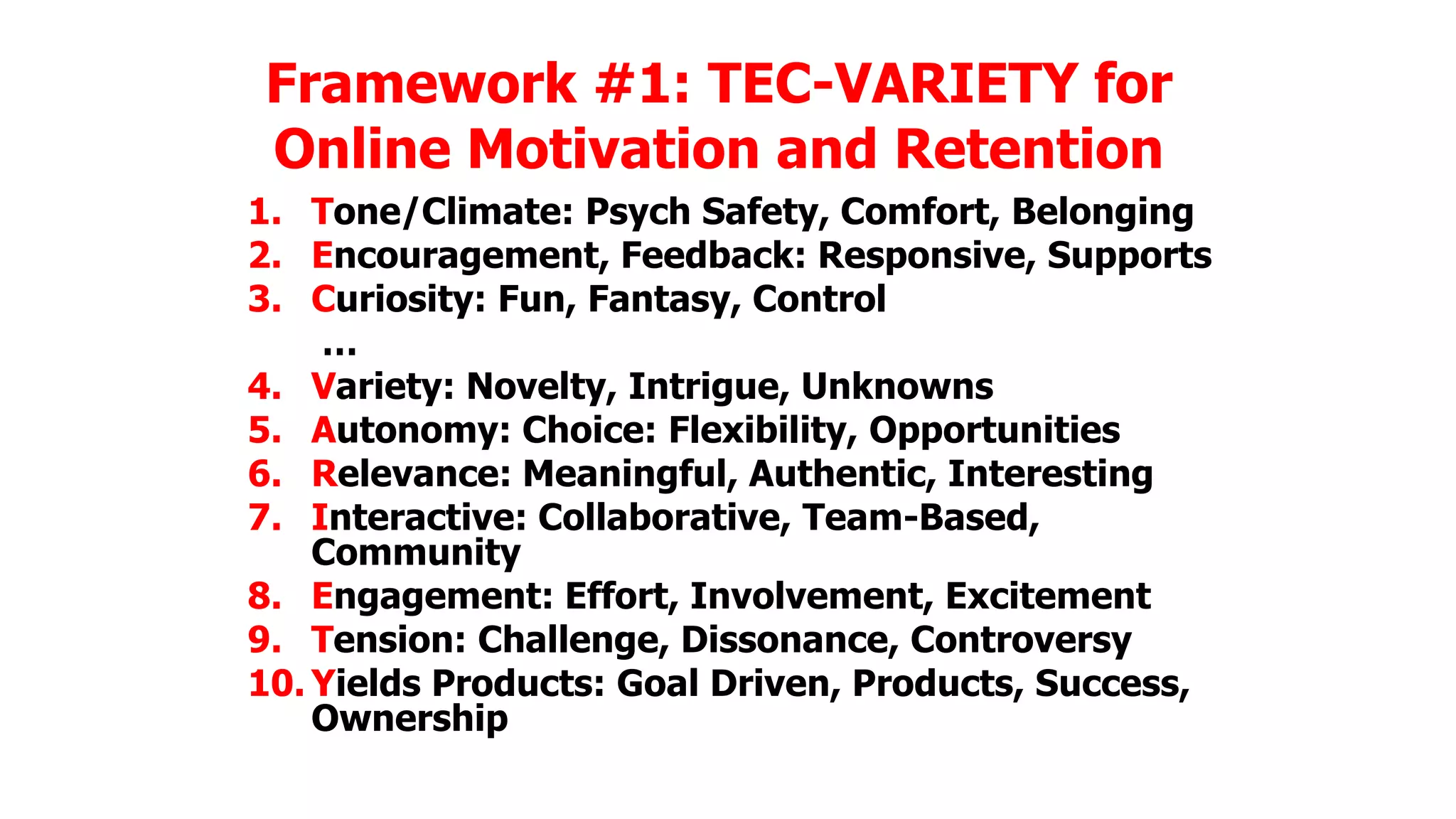 Framework #1: TEC-VARIETY for
Online Motivation and Retention
1. Tone/Climate: Psych Safety, Comfort, Belonging
2. Encouragement, Feedback: Responsive, Supports
3. Curiosity: Fun, Fantasy, Control
…
4. Variety: Novelty, Intrigue, Unknowns
5. Autonomy: Choice: Flexibility, Opportunities
6. Relevance: Meaningful, Authentic, Interesting
7. Interactive: Collaborative, Team-Based,
Community
8. Engagement: Effort, Involvement, Excitement
9. Tension: Challenge, Dissonance, Controversy
10. Yields Products: Goal Driven, Products, Success,
Ownership

 