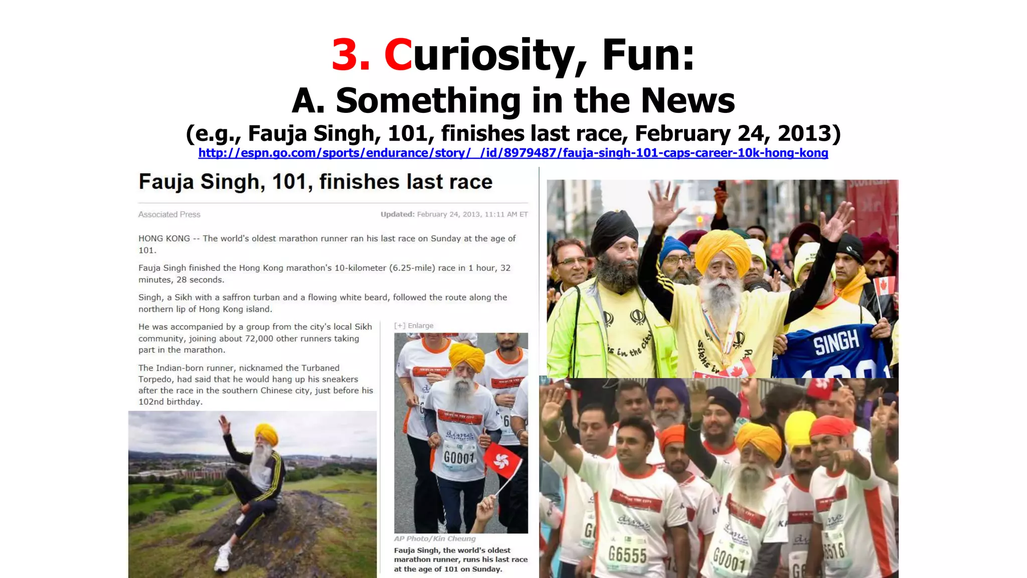 3. Curiosity, Fun:

A. Something in the News

(e.g., Fauja Singh, 101, finishes last race, February 24, 2013)
http://espn.go.com/sports/endurance/story/_/id/8979487/fauja-singh-101-caps-career-10k-hong-kong

 