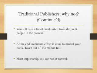 Traditional Publishers; why not?
(Continue’d)
• You still have a lot of work asked from different
people in the process.
• At the end, minimum effort is done to market your
book. Taken out of the market fast.
• Most importantly, you are not in control.
 