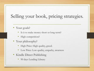 Selling your book, pricing strategies.
• Your goals?
• Is it to make money short or long term?
• High competition?
• Your philosophy?
• High Price: High quality, greed.
• Low Price: Low quality, empathy, awarness
• Kindle Direct Publishing
• 90 days Lending Library
 