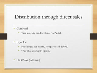 Distribution through direct sales
• Gumroad
• Take a royalty per download. No PayPal.
• E-Junkie
• Fee charged per month, for space used. PayPal.
• “Pay what you want” option.
• ClickBank (Affiliate)
 