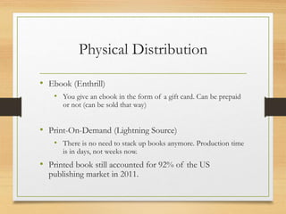 Physical Distribution
• Ebook (Enthrill)
• You give an ebook in the form of a gift card. Can be prepaid
or not (can be sold that way)
• Print-On-Demand (Lightning Source)
• There is no need to stack up books anymore. Production time
is in days, not weeks now.
• Printed book still accounted for 92% of the US
publishing market in 2011.
 