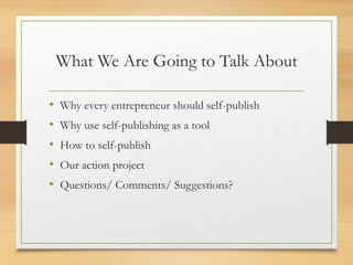 What We Are Going to Talk About
• Why every entrepreneur should self-publish
• Why use self-publishing as a tool
• How to self-publish
• Our action project
• Questions/ Comments/ Suggestions?
 