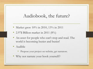 Audiobook, the future?
• Market grew 10% in 2010, 13% in 2011
• 2.97$ Billion market in 2011 (8%)
• An asset for people who can’t stop and read. The
world is becoming busier and busier!
• Audible
• Propose your project on website, get narrators.
• Why not narrate your book yourself?
 