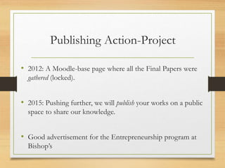 Publishing Action-Project
• 2012: A Moodle-base page where all the Final Papers were
gathered (locked).
• 2015: Pushing further, we will publish your works on a public
space to share our knowledge.
• Good advertisement for the Entrepreneurship program at
Bishop’s
 