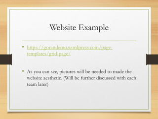 Website Example
• https://gorandemo.wordpress.com/page-
templates/grid-page/
• As you can see, pictures will be needed to made the
website aesthetic. (Will be further discussed with each
team later)
 