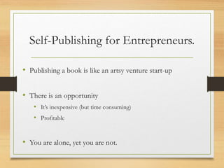 Self-Publishing for Entrepreneurs.
• Publishing a book is like an artsy venture start-up
• There is an opportunity
• It’s inexpensive (but time consuming)
• Profitable
• You are alone, yet you are not.
 