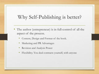 Why Self-Publishing is better?
• The author (entrepreneur) is in full-control of all the
aspect of the process.
• Content, Design and Format of the book.
• Marketing and PR Advantages
• Revision and Analysis Power
• Flexibility; You deal contracts yourself, with anyone
 
