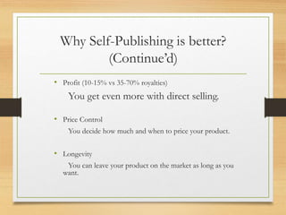 Why Self-Publishing is better?
(Continue’d)
• Profit (10-15% vs 35-70% royalties)
You get even more with direct selling.
• Price Control
You decide how much and when to price your product.
• Longevity
You can leave your product on the market as long as you
want.
 