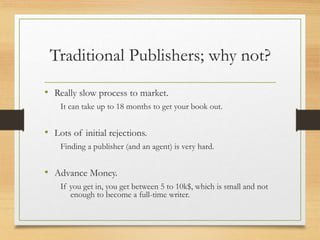 Traditional Publishers; why not?
• Really slow process to market.
It can take up to 18 months to get your book out.
• Lots of initial rejections.
Finding a publisher (and an agent) is very hard.
• Advance Money.
If you get in, you get between 5 to 10k$, which is small and not
enough to become a full-time writer.
 