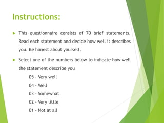 Instructions:
 This questionnaire consists of 70 brief statements.
Read each statement and decide how well it describes
you. Be honest about yourself.
 Select one of the numbers below to indicate how well
the statement describe you
05 - Very well
04 - Well
03 - Somewhat
02 - Very little
01 - Not at all
 