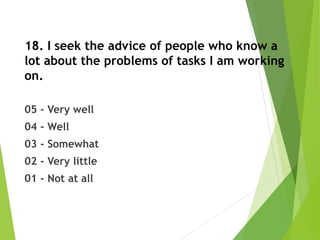 18. I seek the advice of people who know a
lot about the problems of tasks I am working
on.
05 - Very well
04 - Well
03 - Somewhat
02 - Very little
01 - Not at all
 
