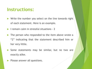 Instructions:
 Write the number you select on the line towards right
of each statement. Here is an example.
 I remain calm in stressful situations - 2
 The person who responded to the item above wrote a
“2” indicating that the statement described him or
her very little.
 Some statements may be similar, but no two are
exactly alike.
 Please answer all questions.
 