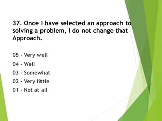 37. Once I have selected an approach to
solving a problem, I do not change that
Approach.
05 - Very well
04 - Well
03 - Somewhat
02 - Very little
01 - Not at all
 