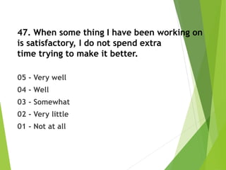 47. When some thing I have been working on
is satisfactory, I do not spend extra
time trying to make it better.
05 - Very well
04 - Well
03 - Somewhat
02 - Very little
01 - Not at all
 