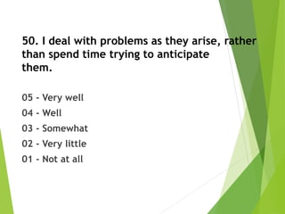 50. I deal with problems as they arise, rather
than spend time trying to anticipate
them.
05 - Very well
04 - Well
03 - Somewhat
02 - Very little
01 - Not at all
 