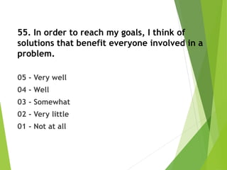 55. In order to reach my goals, I think of
solutions that benefit everyone involved in a
problem.
05 - Very well
04 - Well
03 - Somewhat
02 - Very little
01 - Not at all
 