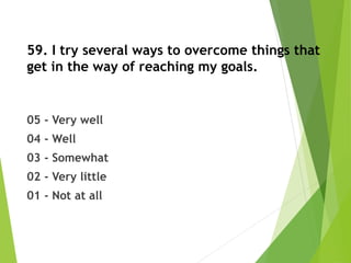59. I try several ways to overcome things that
get in the way of reaching my goals.
05 - Very well
04 - Well
03 - Somewhat
02 - Very little
01 - Not at all
 