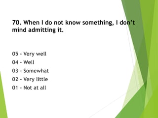 70. When I do not know something, I don’t
mind admitting it.
05 - Very well
04 - Well
03 - Somewhat
02 - Very little
01 - Not at all
 