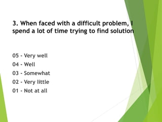 3. When faced with a difficult problem, I
spend a lot of time trying to find solution
05 - Very well
04 - Well
03 - Somewhat
02 - Very little
01 - Not at all
 