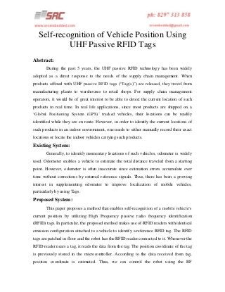 Self-recognition of Vehicle Position Using
UHF Passive RFID Tags
Abstract:
During the past 5 years, the UHF passive RFID technology has been widely
adopted as a direct response to the needs of the supply chain management. When
products affixed with UHF passive RFID tags (“Tag(s)”) are released, they travel from
manufacturing plants to warehouses to retail shops. For supply chain management
operators, it would be of great interest to be able to detect the current location of such
products in real time. In real life applications, since most products are shipped on a
„Global Positioning System (GPS)‟ tracked vehicles, their locations can be readily
identified while they are en route. However, in order to identify the current locations of
such products in an indoor environment, one needs to either manually record their exact
locations or locate the indoor vehicles carrying such products.

Existing System:
Generally, to identify momentary locations of such vehicles, odometer is widely
used. Odometer enables a vehicle to estimate the total distance traveled from a starting
point. However, odometer is often inaccurate since estimation errors accumulate over
time without corrections by external reference signals. Thus, there has been a growing
interest in supplementing odometer to improve localization of mobile vehicles,
particularly by using Tags.

Proposed System:
This paper proposes a method that enables self-recognition of a mobile vehicle‟s
current position by utilizing High Frequency passive radio frequency identification
(RFID) tags. In particular, the proposed method makes use of RFID readers with identical
emission configuration attached to a vehicle to identify a reference RFID tag. The RFID
tags are patched in floor and the robot has the RFID reader connected to it. Whenever the
RFID reader nears a tag, it reads the data from the tag. The position coordinate of the tag
is previously stored in the microcontroller. According to the data received from tag,
position coordinate is estimated. Thus, we can control the robot using the RF

 