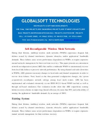 GLOBALSOFT TECHNOLOGIES 
IEEE PROJECTS & SOFTWARE DEVELOPMENTS 
IEEE FINAL YEAR PROJECTS|IEEE ENGINEERING PROJECTS|IEEE STUDENTS PROJECTS|IEEE 
BULK PROJECTS|BE/BTECH/ME/MTECH/MS/MCA PROJECTS|CSE/IT/ECE/EEE PROJECTS 
CELL: +91 98495 39085, +91 99662 35788, +91 98495 57908, +91 97014 40401 
Visit: www.finalyearprojects.org Mail to:ieeefinalsemprojects@gmail.com 
Self-Reconfigurable Wireless Mesh Networks 
During their lifetime, multihop wireless mesh networks (WMNs) experience frequent link 
failures caused by channel interference, dynamic obstacles, and/or applications' bandwidth 
demands. These failures cause severe performance degradation in WMNs or require expensive 
manual network management for their real-time recovery. This paper presents an autonomous 
network reconfiguration system (ARS) that enables a multiradio WMN to autonomously recover 
from local link failures to preserve network performance. By using channel a nd radio diversities 
in WMNs, ARS generates necessary changes in local radio and channel assignments in order to 
recover from failures. Next, based on the thus-generated configuration changes, the system 
cooperatively reconfigures network settings among local mesh routers. ARS has been 
implemented and evaluated extensively on our IEEE 802.11-based WMN test-bed as well as 
through ns2-based simulation. Our evaluation results show that ARS outperforms existing 
failure-recovery schemes in improving channel-efficiency by more than 90% and in the ability of 
meeting the applications' bandwidth demands by an average of 200%. 
Existing System 
During their lifetime, multihop wireless mesh networks (WMNs) experience frequent link 
failures caused by channel interference, dynamic obstacles, and/or applications' bandwidth 
demands. These failures cause severe performance degradation in WMNs or require expensive 
manual network management for their real-time recovery. 
 