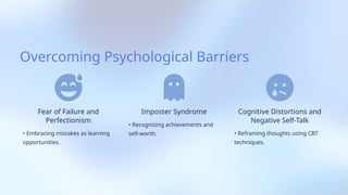 Overcoming Psychological Barriers
Fear of Failure and
Perfectionism
• Embracing mistakes as learning
opportunities.
Imposter Syndrome
• Recognizing achievements and
self-worth.
Cognitive Distortions and
Negative Self-Talk
• Reframing thoughts using CBT
techniques.
 