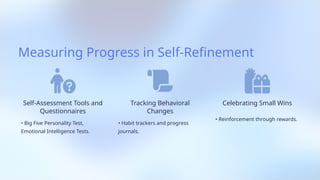 Measuring Progress in Self-Refinement
Self-Assessment Tools and
Questionnaires
• Big Five Personality Test,
Emotional Intelligence Tests.
Tracking Behavioral
Changes
• Habit trackers and progress
journals.
Celebrating Small Wins
• Reinforcement through rewards.
 