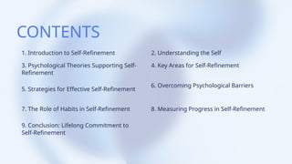 CONTENTS
1. Introduction to Self-Refinement
3. Psychological Theories Supporting Self-
Refinement
5. Strategies for Effective Self-Refinement
7. The Role of Habits in Self-Refinement
9. Conclusion: Lifelong Commitment to
Self-Refinement
2. Understanding the Self
4. Key Areas for Self-Refinement
6. Overcoming Psychological Barriers
8. Measuring Progress in Self-Refinement
 
