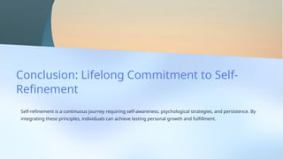 Conclusion: Lifelong Commitment to Self-
Refinement
Self-refinement is a continuous journey requiring self-awareness, psychological strategies, and persistence. By
integrating these principles, individuals can achieve lasting personal growth and fulfillment.
 