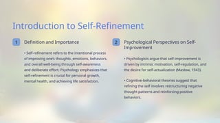 Introduction to Self-Refinement
1 Definition and Importance
• Self-refinement refers to the intentional process
of improving one’s thoughts, emotions, behaviors,
and overall well-being through self-awareness
and deliberate effort. Psychology emphasizes that
self-refinement is crucial for personal growth,
mental health, and achieving life satisfaction.
2 Psychological Perspectives on Self-
Improvement
• Psychologists argue that self-improvement is
driven by intrinsic motivation, self-regulation, and
the desire for self-actualization (Maslow, 1943).
• Cognitive-behavioral theories suggest that
refining the self involves restructuring negative
thought patterns and reinforcing positive
behaviors.
 