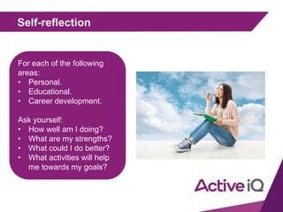 Self-reflection
For each of the following
areas:
• Personal.
• Educational.
• Career development.
Ask yourself:
• How well am I doing?
• What are my strengths?
• What could I do better?
• What activities will help
me towards my goals?
 