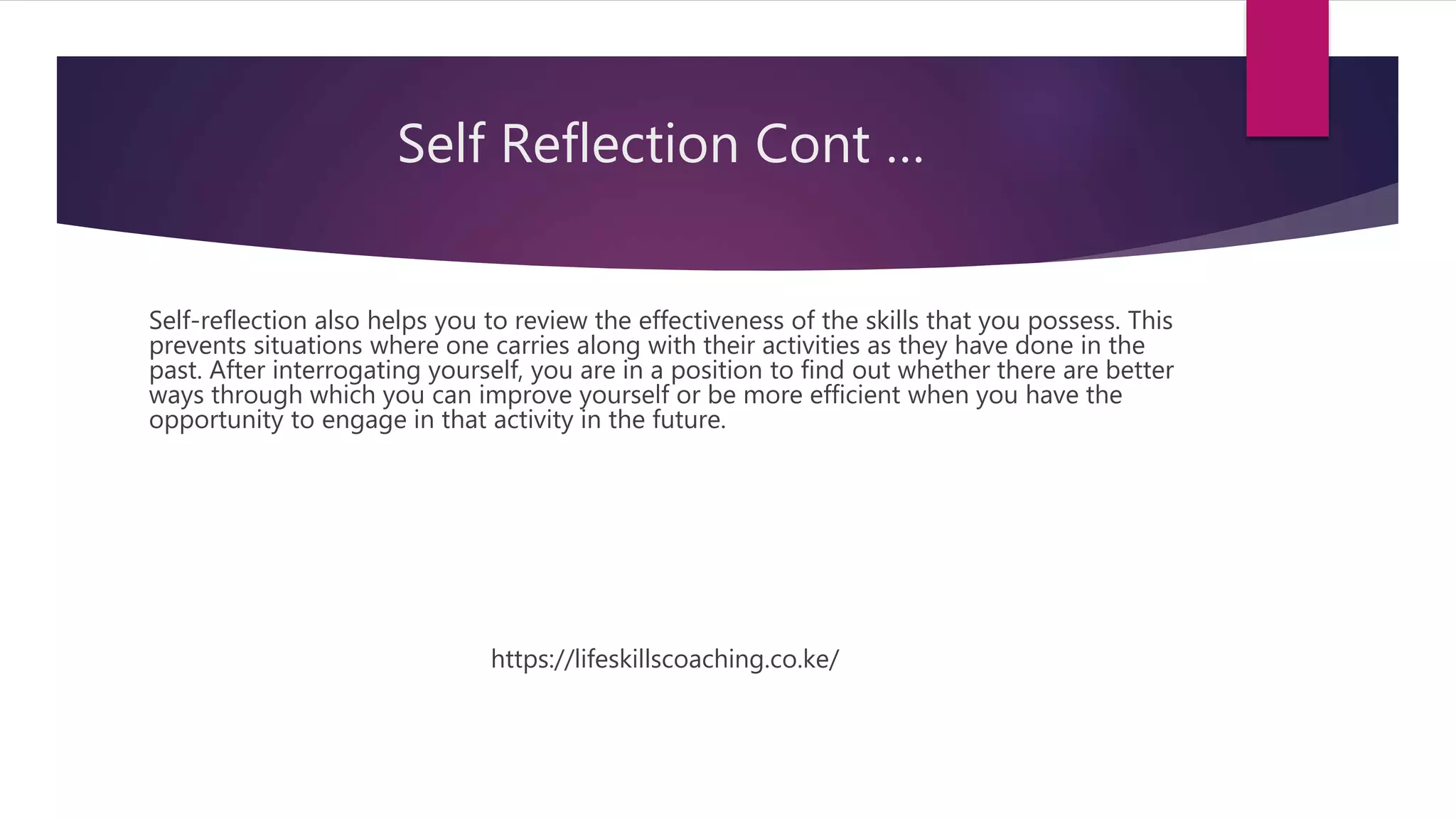 Self Reflection Cont …
Self-reflection also helps you to review the effectiveness of the skills that you possess. This
prevents situations where one carries along with their activities as they have done in the
past. After interrogating yourself, you are in a position to find out whether there are better
ways through which you can improve yourself or be more efficient when you have the
opportunity to engage in that activity in the future.
https://lifeskillscoaching.co.ke/
 